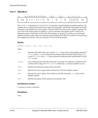 Enhanced DSP Extension 
10.6.11 SMLAW<y> 
31 28 27 26 25 24 23 22 21 20 19 16 15 12 11 8 7 6 5 4 3 0 
cond 0 0 0 1 0 0 1 0 Rd Rn Rs 1 y 0 0 Rm 
The SMLAW<y> instructions (SMLAWB and SMLAWT) perform a signed multiply-accumulate operation. The 
multiply acts on a signed 32-bit quantity and a signed 16-bit quantity, with the latter being taken from either 
the bottom or the top half of its source register. The other half of the second source register is ignored. The 
top 32 bits of the 48-bit product are added to a 32-bit accumulate value and the result is written to the 
destination register. The bottom 16 bits of the 48-bit product are ignored. If overflow occurs during the 
addition of the accumulate value, the instruction sets the Q flag in the CPSR. No overflow can occur during 
the multiplication, because of the use of the top 32 bits of the 48-bit product. 
Syntax 
SMLAW<y>{<cond>} <Rd>, <Rm>, <Rs>, <Rn> 
where: 
<y> Specifies which half of the source register <Rs> is used as the second multiply operand. If 
<y> is B, then y == 0 in the instruction encoding and the bottom half (bits[15:0]) of <Rs> 
is used. If <y> is T, then y == 1 in the instruction encoding and the top half (bits[31:16]) of 
<Rs> is used. 
<cond> Is the condition under which the instruction is executed. The conditions are defined in The 
condition field on page A3-5. If <cond> is omitted, the AL (always) condition is used. 
<Rd> Specifies the destination register of the instruction. 
<Rm> Specifies the source register which contains the 32-bit first multiply operand. 
<Rs> Specifies the source register whose bottom or top half (selected by <y>) is the second 
multiply operand. 
<Rn> Specifies the register which contains the accumulate value. 
Architecture version 
E variants of version 5 and above 
Exceptions 
None 
A10-28 Copyright © 1996-2000 ARM Limited. All rights reserved. ARM DDI 0100E 
 