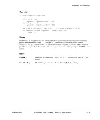 Enhanced DSP Extension 
Operation 
if ConditionPassed(cond) then 
if (y == 0) then 
operand2 = SignExtend(Rs[15:0]) 
else /* y == 1 */ 
operand2 = SignExtend(Rs[31:16]) 
Rd = (Rm * operand2)[47:16] + Rn /* Signed multiplication */ 
if OverflowFrom((Rm * operand2)[47:16] + Rn) then 
Q Flag = 1 
Usage 
In addition to its straightforward uses for integer multiply-accumulates, these instructions sometimes 
provide a faster alternative to Q31 ´ Q15 + Q31 ® Q31 multiply-accumulates synthesized from 
SMULW<y> and QDADD instructions. The circumstances under which this is possible and the benefits it 
provides are very similar to those for the SMLA<x><y> instructions. See Usage on page A10-24 for more 
details. 
Notes 
Use of R15 Specifying R15 for register <Rd>, <Rm>, <Rs>, or <Rn> has UNPREDICTABLE 
results. 
Condition flags The SMLAW<y> instructions do not affect the N, Z, C, or V flags. 
ARM DDI 0100E Copyright © 1996-2000 ARM Limited. All rights reserved. A10-29 
 