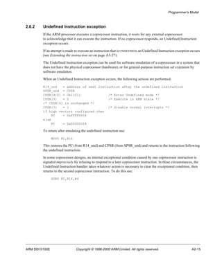 Programmer’s Model 
2.6.2 Undefined Instruction exception 
If the ARM processor executes a coprocessor instruction, it waits for any external coprocessor 
to acknowledge that it can execute the instruction. If no coprocessor responds, an Undefined Instruction 
exception occurs. 
If an attempt is made to execute an instruction that is UNDEFINED, an Undefined Instruction exception occurs 
(see Extending the instruction set on page A3-27). 
The Undefined Instruction exception can be used for software emulation of a coprocessor in a system that 
does not have the physical coprocessor (hardware), or for general-purpose instruction set extension by 
software emulation. 
When an Undefined Instruction exception occurs, the following actions are performed: 
R14_und = address of next instruction after the undefined instruction 
SPSR_und = CPSR 
CPSR[4:0] = 0b11011 /* Enter Undefined mode */ 
CPSR[5] = 0 /* Execute in ARM state */ 
/* CPSR[6] is unchanged */ 
CPSR[7] = 1 /* Disable normal interrupts */ 
if high vectors configured then 
PC = 0xFFFF0004 
else 
PC = 0x00000004 
To return after emulating the undefined instruction use: 
MOVS PC,R14 
This restores the PC (from R14_und) and CPSR (from SPSR_und) and returns to the instruction following 
the undefined instruction. 
In some coprocessor designs, an internal exceptional condition caused by one coprocessor instruction is 
signaled imprecisely by refusing to respond to a later coprocessor instruction. In these circumstances, the 
Undefined Instruction handler takes whatever action is necessary to clear the exceptional condition, then 
returns to the second coprocessor instruction. To do this use: 
SUBS PC,R14,#4 
ARM DDI 0100E Copyright © 1996-2000 ARM Limited. All rights reserved. A2-15 
 