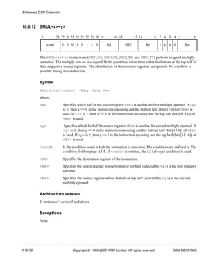 Enhanced DSP Extension 
10.6.12 SMUL<x><y> 
31 28 27 26 25 24 23 22 21 20 19 16 15 12 11 8 7 6 5 4 3 0 
cond 0 0 0 1 0 1 1 0 Rd SBZ Rs 1 y x 0 Rm 
The SMUL<x><y> instructions (SMULBB, SMULBT, SMULTB, and SMULTT) perform a signed multiply 
operation. The multiply acts on two signed 16-bit quantities, taken from either the bottom or the top half of 
their respective source registers. The other halves of these source registers are ignored. No overflow is 
possible during this instruction. 
Syntax 
SMUL<x><y>{<cond>} <Rd>, <Rm>, <Rs> 
where: 
<x> Specifies which half of the source register <Rm> is used as the first multiply operand. If <x> 
is B, then x == 0 in the instruction encoding and the bottom half (bits[15:0]) of <Rm> is 
used. If <x> is T, then x == 1 in the instruction encoding and the top half (bits[31:16]) of 
<Rm> is used. 
<y> Specifies which half of the source register <Rs> is used as the second multiply operand. If 
<y> is B, then y == 0 in the instruction encoding and the bottom half (bits[15:0]) of <Rs> 
is used. If <y> is T, then y == 1 in the instruction encoding and the top half (bits[31:16]) of 
<Rs> is used. 
<cond> Is the condition under which the instruction is executed. The conditions are defined in The 
condition field on page A3-5. If <cond> is omitted, the AL (always) condition is used. 
<Rd> Specifies the destination register of the instruction. 
<Rm> Specifies the source register whose bottom or top half (selected by <x>) is the first multiply 
operand. 
<Rs> Specifies the source register whose bottom or top half (selected by <y>) is the second 
multiply operand. 
Architecture version 
E variants of version 5 and above 
Exceptions 
None 
A10-30 Copyright © 1996-2000 ARM Limited. All rights reserved. ARM DDI 0100E 
 