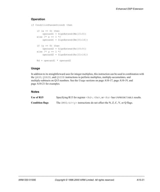 Enhanced DSP Extension 
Operation 
if ConditionPassed(cond) then 
if (x == 0) then 
operand1 = SignExtend(Rm[15:0]) 
else /* x == 1 */ 
operand1 = SignExtend(Rm[31:16]) 
if (y == 0) then 
operand2 = SignExtend(Rs[15:0]) 
else /* y == 1 */ 
operand2 = SignExtend(Rs[31:16]) 
Rd = operand1 * operand2 
Usage 
In addition to its straightforward uses for integer multiplies, this instruction can be used in combination with 
the QADD, QDADD, and QDSUB instructions to perform multiplies, multiply-accumulates, and 
multiply-subtracts on Q15 numbers. See the Usage sections on page A10-17, page A10-19, and 
page A10-21 for examples. 
Notes 
Use of R15 Specifying R15 for register <Rd>, <Rm>, or <Rs> has UNPREDICTABLE results. 
Condition flags The SMUL<x><y> instructions do not affect the N, Z, C, V, or Q flags. 
ARM DDI 0100E Copyright © 1996-2000 ARM Limited. All rights reserved. A10-31 
 