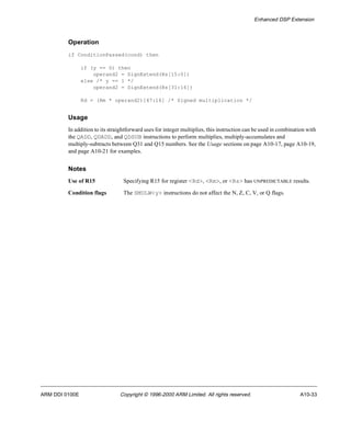 Enhanced DSP Extension 
Operation 
if ConditionPassed(cond) then 
if (y == 0) then 
operand2 = SignExtend(Rs[15:0]) 
else /* y == 1 */ 
operand2 = SignExtend(Rs[31:16]) 
Rd = (Rm * operand2)[47:16] /* Signed multiplication */ 
Usage 
In addition to its straightforward uses for integer multiplies, this instruction can be used in combination with 
the QADD, QDADD, and QDSUB instructions to perform multiplies, multiply-accumulates and 
multiply-subtracts between Q31 and Q15 numbers. See the Usage sections on page A10-17, page A10-19, 
and page A10-21 for examples. 
Notes 
Use of R15 Specifying R15 for register <Rd>, <Rm>, or <Rs> has UNPREDICTABLE results. 
Condition flags The SMULW<y> instructions do not affect the N, Z, C, V, or Q flags. 
ARM DDI 0100E Copyright © 1996-2000 ARM Limited. All rights reserved. A10-33 
 