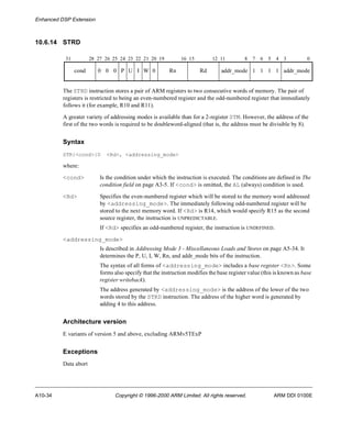Enhanced DSP Extension 
10.6.14 STRD 
31 28 27 26 25 24 23 22 21 20 19 16 15 12 11 8 7 6 5 4 3 0 
cond 0 0 0 P U I W 0 Rn Rd addr_mode 1 1 1 1 addr_mode 
The STRD instruction stores a pair of ARM registers to two consecutive words of memory. The pair of 
registers is restricted to being an even-numbered register and the odd-numbered register that immediately 
follows it (for example, R10 and R11). 
A greater variety of addressing modes is available than for a 2-register STM. However, the address of the 
first of the two words is required to be doubleword-aligned (that is, the address must be divisible by 8). 
Syntax 
STR{<cond>}D <Rd>, <addressing_mode> 
where: 
<cond> Is the condition under which the instruction is executed. The conditions are defined in The 
condition field on page A3-5. If <cond> is omitted, the AL (always) condition is used. 
<Rd> Specifies the even-numbered register which will be stored to the memory word addressed 
by <addressing_mode>. The immediately following odd-numbered register will be 
stored to the next memory word. If <Rd> is R14, which would specify R15 as the second 
source register, the instruction is UNPREDICTABLE. 
If <Rd> specifies an odd-numbered register, the instruction is UNDEFINED. 
<addressing_mode> 
Is described in Addressing Mode 3 - Miscellaneous Loads and Stores on page A5-34. It 
determines the P, U, I, W, Rn, and addr_mode bits of the instruction. 
The syntax of all forms of <addressing_mode> includes a base register <Rn>. Some 
forms also specify that the instruction modifies the base register value (this is known as base 
register writeback). 
The address generated by <addressing_mode> is the address of the lower of the two 
words stored by the STRD instruction. The address of the higher word is generated by 
adding 4 to this address. 
Architecture version 
E variants of version 5 and above, excluding ARMv5TExP 
Exceptions 
Data abort 
A10-34 Copyright © 1996-2000 ARM Limited. All rights reserved. ARM DDI 0100E 
 