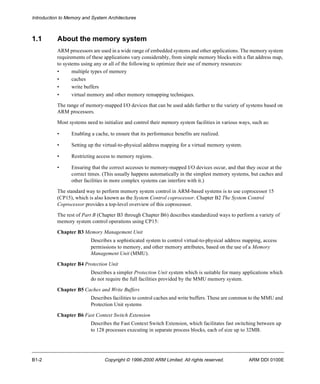Introduction to Memory and System Architectures 
1.1 About the memory system 
ARM processors are used in a wide range of embedded systems and other applications. The memory system 
requirements of these applications vary considerably, from simple memory blocks with a flat address map, 
to systems using any or all of the following to optimize their use of memory resources: 
• multiple types of memory 
• caches 
• write buffers 
• virtual memory and other memory remapping techniques. 
The range of memory-mapped I/O devices that can be used adds further to the variety of systems based on 
ARM processors. 
Most systems need to initialize and control their memory system facilities in various ways, such as: 
• Enabling a cache, to ensure that its performance benefits are realized. 
• Setting up the virtual-to-physical address mapping for a virtual memory system. 
• Restricting access to memory regions. 
• Ensuring that the correct accesses to memory-mapped I/O devices occur, and that they occur at the 
correct times. (This usually happens automatically in the simplest memory systems, but caches and 
other facilities in more complex systems can interfere with it.) 
The standard way to perform memory system control in ARM-based systems is to use coprocessor 15 
(CP15), which is also known as the System Control coprocessor. Chapter B2 The System Control 
Coprocessor provides a top-level overview of this coprocessor. 
The rest of Part B (Chapter B3 through Chapter B6) describes standardized ways to perform a variety of 
memory system control operations using CP15: 
Chapter B3 Memory Management Unit 
Describes a sophisticated system to control virtual-to-physical address mapping, access 
permissions to memory, and other memory attributes, based on the use of a Memory 
Management Unit (MMU). 
Chapter B4 Protection Unit 
Describes a simpler Protection Unit system which is suitable for many applications which 
do not require the full facilities provided by the MMU memory system. 
Chapter B5 Caches and Write Buffers 
Describes facilities to control caches and write buffers. These are common to the MMU and 
Protection Unit systems 
Chapter B6 Fast Context Switch Extension 
Describes the Fast Context Switch Extension, which facilitates fast switching between up 
to 128 processes executing in separate process blocks, each of size up to 32MB. 
B1-2 Copyright © 1996-2000 ARM Limited. All rights reserved. ARM DDI 0100E 
 
