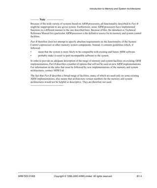 Introduction to Memory and System Architectures 
Note 
Because of the wide variety of systems based on ARM processors, all functionality described in Part B 
might be inappropriate to any given system. Furthermore, some ARM processors have implemented 
functions in a different manner to the one described here. Because of this, the datasheet or Technical 
Reference Manual for a particular ARM processor is the definitive source for its memory and system control 
facilities. 
Part B therefore does not attempt to specify absolute requirements on the functionality of the System 
Control coprocessor or other memory system components. Instead, it contains guidelines which, if 
followed: 
• mean that the system is more likely to be compatible with existing and future ARM software. 
• probably make it easier to port incompatible software to the system. 
In order to provide an adequate description of the range of memory and system facilities on existing ARM 
implementations, Part B describes a number of options that will not be used on new ARM implementations. 
For information on the rules that must be followed by new implementations of the memory and system 
architectures, contact ARM Ltd. 
The fact that Part B describes a broad range of facilities, many of which are used only on some existing 
ARM implementations, also means that architecture version numbers for the memory and system 
architectures would not be helpful or descriptive. They are therefore not used. 
ARM DDI 0100E Copyright © 1996-2000 ARM Limited. All rights reserved. B1-3 
 