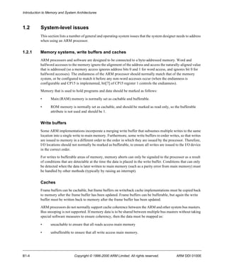 Introduction to Memory and System Architectures 
1.2 System-level issues 
This section lists a number of general and operating-system issues that the system designer needs to address 
when using an ARM processor. 
1.2.1 Memory systems, write buffers and caches 
ARM processors and software are designed to be connected to a byte-addressed memory. Word and 
halfword accesses to the memory ignore the alignment of the address and access the naturally-aligned value 
that is addressed (so a memory access ignores address bits 0 and 1 for word access, and ignores bit 0 for 
halfword accesses). The endianness of the ARM processor should normally match that of the memory 
system, or be configured to match it before any non-word accesses occur (when the endianness is 
configurable and CP15 is implemented, bit[7] of CP15 register 1 controls the endianness). 
Memory that is used to hold programs and data should be marked as follows: 
• Main (RAM) memory is normally set as cachable and bufferable. 
• ROM memory is normally set as cachable, and should be marked as read only, so the bufferable 
attribute is not used and should be 1. 
Write buffers 
Some ARM implementations incorporate a merging write buffer that subsumes multiple writes to the same 
location into a single write to main memory. Furthermore, some write buffers re-order writes, so that writes 
are issued to memory in a different order to the order in which they are issued by the processor. Therefore, 
I/O locations should not normally be marked as bufferable, to ensure all writes are issued to the I/O device 
in the correct order. 
For writes to bufferable areas of memory, memory aborts can only be signaled to the processor as a result 
of conditions that are detectable at the time the data is placed in the write buffer. Conditions that can only 
be detected when the data is later written to main memory (such as a parity error from main memory) must 
be handled by other methods (typically by raising an interrupt). 
Caches 
Frame buffers can be cachable, but frame buffers on writeback cache implementations must be copied back 
to memory after the frame buffer has been updated. Frame buffers can be bufferable, but again the write 
buffer must be written back to memory after the frame buffer has been updated. 
ARM processors do not normally support cache coherence between the ARM and other system bus masters. 
Bus snooping is not supported. If memory data is to be shared between multiple bus masters without taking 
special software measures to ensure coherency, then the data must be mapped as: 
• uncachable to ensure that all reads access main memory 
• unbufferable to ensure that all write access main memory. 
B1-4 Copyright © 1996-2000 ARM Limited. All rights reserved. ARM DDI 0100E 
 