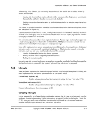 Introduction to Memory and System Architectures 
Alternatively, using software, you can manage the coherence of data buffers that are read or written by 
another bus master by: 
• cleaning data from writeback caches and write buffers to memory when the processor has written to 
the data buffer and before the other bus master reads the buffer 
• flushing relevant data from caches when the buffer is being read after the other bus master has written 
the buffer. 
You can use an uncached, unbuffered semaphore to maintain synchronization between multiple bus masters 
(see Semaphores on page B1-6). 
For implementations with writeback caches, all dirty cache data must be written back before any alterations 
are made to the MMU page tables, to ensure that cache line write back can use the page tables to form the 
correct physical address for the transfer. 
You can index caches using either virtual or physical addresses. Physical pages must only be mapped into 
a single virtual page, otherwise the result is UNPREDICTABLE. ARM processors do not normally provide 
coherence between multiple virtual copies of a single physical page. 
Some ARM implementations support separate instruction and data caches. Coherence between the data and 
instruction caches is not necessarily maintained in hardware, so if the instruction stream is written, the 
instruction cache and data cache must be made coherent. This can entail: 
• cleaning the data cache (storing dirty data to memory) 
• draining the write buffer (completing all buffered writes) 
• flushing the instruction cache. 
Instruction and data memory incoherence occurs after a program has been loaded (and therefore treated as 
data) and is about to be executed. It also occurs if self-modifying code is used or generated. 
1.2.2 Interrupts 
ARM processors implement fast and normal levels of interrupt. Both interrupts are signaled externally, and 
many implementations synchronize interrupts before an exception is raised. 
Fast interrupt request (FIQ) 
Disables subsequent normal and fast interrupts by setting the I and F bits in the CPSR. 
Normal interrupt request (IRQ) 
Disables subsequent normal interrupts by setting the I bit in the CPSR. 
For more information, see Exceptions on page A2-13. 
Canceling interrupts 
It is the responsibility of software (the interrupt handler) to ensure that the cause of an interrupt is canceled 
(no longer signaled to the processor) before interrupts are re-enabled (by clearing the I and/or F bit in the 
CPSR). Interrupts can be canceled with any instruction that might make an external data bus access, 
meaning any load or store, a swap, or any coprocessor instruction. 
ARM DDI 0100E Copyright © 1996-2000 ARM Limited. All rights reserved. B1-5 
 