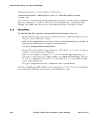 Introduction to Memory and System Architectures 
Canceling an interrupt via an instruction fetch is UNPREDICTABLE. 
Canceling an interrupt with a load multiple that restores the CPSR and re-enables interrupts is 
UNPREDICTABLE. 
Devices that do not instantaneously cancel an interrupt (that is, they do not cancel the interrupt before letting 
the access complete) must be probed by software to ensure that interrupts have been canceled before 
interrupts are re-enabled. This allows a device connected to a remote I/O bus to operate correctly. 
1.2.3 Semaphores 
The Swap and Swap Byte instructions have predictable behavior when used in two ways: 
• Systems with multiple bus masters that use the Swap instructions to implement semaphores to control 
interaction between different bus masters. 
In this case, the semaphores must be placed in an uncached and unbufferable region of memory. The 
Swap instruction then causes a (locked) read-write bus transaction. 
This type of semaphore can be externally aborted. 
• Systems with multiple threads running on a uniprocessor that use the Swap instructions to implement 
semaphores to control interaction of the threads. 
In this case, the semaphores can be placed in a cached and bufferable region of memory, and a 
(locked) read-write bus transaction might or might not occur. The Swap and Swap Byte instructions 
are likely to have better performance on such a system than they do on a system with multiple bus 
masters (as described above). 
This type of semaphore has UNPREDICTABLE behavior if it is externally aborted. 
Semaphores placed in uncachable/bufferable memory regions have UNPREDICTABLE results. Semaphores 
placed in cachable/unbufferable memory regions have UNPREDICTABLE results. 
B1-6 Copyright © 1996-2000 ARM Limited. All rights reserved. ARM DDI 0100E 
 