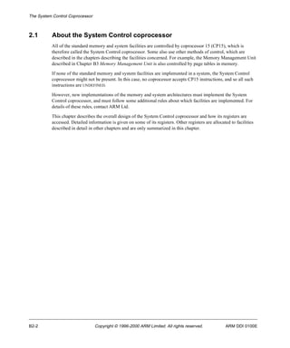 The System Control Coprocessor 
2.1 About the System Control coprocessor 
All of the standard memory and system facilities are controlled by coprocessor 15 (CP15), which is 
therefore called the System Control coprocessor. Some also use other methods of control, which are 
described in the chapters describing the facilities concerned. For example, the Memory Management Unit 
described in Chapter B3 Memory Management Unit is also controlled by page tables in memory. 
If none of the standard memory and system facilities are implemented in a system, the System Control 
coprocessor might not be present. In this case, no coprocessor accepts CP15 instructions, and so all such 
instructions are UNDEFINED. 
However, new implementations of the memory and system architectures must implement the System 
Control coprocessor, and must follow some additional rules about which facilities are implemented. For 
details of these rules, contact ARM Ltd. 
This chapter describes the overall design of the System Control coprocessor and how its registers are 
accessed. Detailed information is given on some of its registers. Other registers are allocated to facilities 
described in detail in other chapters and are only summarized in this chapter. 
B2-2 Copyright © 1996-2000 ARM Limited. All rights reserved. ARM DDI 0100E 
 