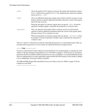 The System Control Coprocessor 
<CRn> This is the primary CP15 register involved in the transfer (the destination register 
for MCR and the source register for MRC). The standard generic coprocessor register 
names are c0, c1, ..., c15. 
<CRm> This is an additional coprocessor register name which is used for accesses to some 
primary registers to specify additional information about the version of the register 
and/or the type of access. 
When the description of a primary register does not specify <CRm>, c0 must be 
specified. If another register is specified, the instruction is UNPREDICTABLE. 
<opcode2> This is an optional 3-bit number which is used for accesses to some primary 
registers to specify additional information about the version of the register and/or 
the type of access. If it is omitted, 0 is used. 
When the description of a primary register does not specify <opcode2>, it must 
be omitted or 0 must be specified. If another value is specified, the instruction is 
UNPREDICTABLE. 
These MCR and MRC instructions can only be used while the processor is in a privileged mode. If they are 
executed while the processor is in User mode, an Undefined Instruction exception occurs. 
Note 
If access to some System Control coprocessor functionality by User mode programs is required, the usual 
solution is that the operating system defines one or more SWIs to supply it. As the precise set of memory 
and system facilities available on different processors can vary considerably, it is recommended that all such 
SWIs are implemented in an easily replaceable module and that the SWI interface of this module is defined 
to be as independent of processor details as possible. 
The IMB and IMB_Range SWIs described in Instruction Memory Barriers (IMBs) on page A2-28 are 
examples of such SWIs. 
B2-4 Copyright © 1996-2000 ARM Limited. All rights reserved. ARM DDI 0100E 
 