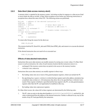Programmer’s Model 
2.6.5 Data Abort (data access memory abort) 
A memory abort is signaled by the memory system. Activating an abort in response to a data access (load 
or store) marks the data as invalid. A Data Abort exception occurs before any following instructions or 
exceptions have altered the state of the CPU. The following actions are performed: 
R14_abt = address of the aborted instruction + 8 
SPSR_abt = CPSR 
CPSR[4:0] = 0b10111 /* Enter Abort mode */ 
CPSR[5] = 0 /* Execute in ARM state */ 
/* CPSR[6] is unchanged */ 
CPSR[7] = 1 /* Disable normal interrupts */ 
if high vectors configured then 
PC = 0xFFFF0010 
else 
PC = 0x00000010 
To return after fixing the reason for the abort use: 
SUBS PC,R14,#8 
This restores both the PC (from R14_abt) and CPSR (from SPSR_abt), and returns to re-execute the aborted 
instruction. 
If the aborted instruction does not need to be re-executed use: 
SUBS PC,R14,#4 
Effects of data-aborted instructions 
Instructions that access data memory can modify memory by storing one or more values. If a Data Abort 
occurs in such an instruction, the value of each memory location that the instruction stores to is: 
• unchanged if the memory system does not permit write access to the memory location 
• UNPREDICTABLE otherwise. 
Instructions that access data memory can modify registers in three ways: 
• By loading values into one or more of the general-purpose registers, which can include the PC. 
• By specifying base register writeback, in which the base register used in the address calculation has 
a modified value written to it. All instructions that allow this to be specified have UNPREDICTABLE 
results if base register writeback is specified and the base register is the PC, so only general-purpose 
registers other than the PC can legitimately be modified in this way. 
• By loading values into coprocessor registers. 
If a Data Abort occurs, the values left in these registers are determined by the following rules: 
1. The PC value on entry to the data abort handler is 0x00000010 or 0xFFFF0010, and the R14_abt 
value is determined from the address of the aborted instruction. Neither is affected in any way by the 
results of any PC load specified by the instruction. 
ARM DDI 0100E Copyright © 1996-2000 ARM Limited. All rights reserved. A2-17 
 