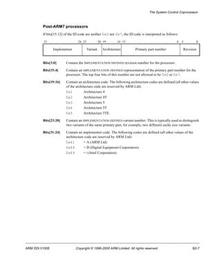 The System Control Coprocessor 
Post-ARM7 processors 
If bits[15:12] of the ID code are neither 0x0 nor 0x7, the ID code is interpreted as follows: 
31 24 23 20 19 16 15 4 3 0 
Implementor Variant Architecture Primary part number Revision 
Bits[3:0] Contain the IMPLEMENTATION DEFINED revision number for the processor. 
Bits[15:4] Contain an IMPLEMENTATION DEFINED representation of the primary part number for the 
processor. The top four bits of this number are not allowed to be 0x0 or 0x7. 
Bits[19:16] Contain an architecture code. The following architecture codes are defined (all other values 
of the architecture code are reserved by ARM Ltd): 
0x1 Architecture 4 
0x2 Architecture 4T 
0x3 Architecture 5 
0x4 Architecture 5T 
0x5 Architecture 5TE. 
Bits[23:20] Contain an IMPLEMENTATION DEFINED variant number. This is typically used to distinguish 
two variants of the same primary part, for example, two different cache size variants. 
Bits[31:24] Contain an implementor code. The following codes are defined (all other values of the 
architecture code are reserved by ARM Ltd): 
0x41 = A (ARM Ltd) 
0x44 = D (Digital Equipment Corporation). 
0x69 = i (Intel Corporation). 
ARM DDI 0100E Copyright © 1996-2000 ARM Limited. All rights reserved. B2-7 
 