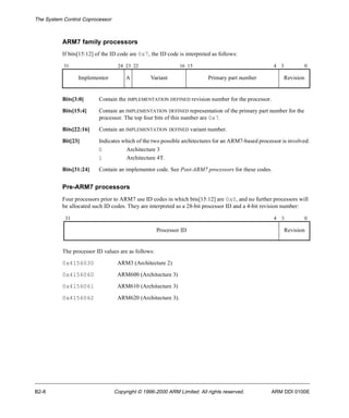 The System Control Coprocessor 
ARM7 family processors 
If bits[15:12] of the ID code are 0x7, the ID code is interpreted as follows: 
31 24 23 22 16 15 4 3 0 
Implementor A Variant Primary part number Revision 
Bits[3:0] Contain the IMPLEMENTATION DEFINED revision number for the processor. 
Bits[15:4] Contain an IMPLEMENTATION DEFINED representation of the primary part number for the 
processor. The top four bits of this number are 0x7. 
Bits[22:16] Contain an IMPLEMENTATION DEFINED variant number. 
Bit[23] Indicates which of the two possible architectures for an ARM7-based processor is involved: 
0 Architecture 3 
1 Architecture 4T. 
Bits[31:24] Contain an implementor code. See Post-ARM7 processors for these codes. 
Pre-ARM7 processors 
Four processors prior to ARM7 use ID codes in which bits[15:12] are 0x0, and no further processors will 
be allocated such ID codes. They are interpreted as a 28-bit processor ID and a 4-bit revision number: 
31 4 3 0 
Processor ID Revision 
The processor ID values are as follows: 
0x4156030 ARM3 (Architecture 2) 
0x4156060 ARM600 (Architecture 3) 
0x4156061 ARM610 (Architecture 3) 
0x4156062 ARM620 (Architecture 3). 
B2-8 Copyright © 1996-2000 ARM Limited. All rights reserved. ARM DDI 0100E 
 