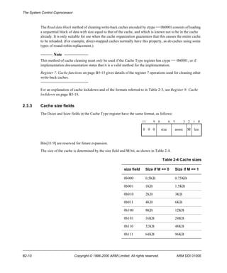 The System Control Coprocessor 
The Read data block method of cleaning write-back caches encoded by ctype == 0b0001 consists of loading 
a sequential block of data with size equal to that of the cache, and which is known not to be in the cache 
already. It is only suitable for use when the cache organization guarantees that this causes the entire cache 
to be reloaded. (For example, direct-mapped caches normally have this property, as do caches using some 
types of round-robin replacement.) 
Note 
This method of cache cleaning must only be used if the Cache Type register has ctype == 0b0001, or if 
implementation documentation states that it is a valid method for the implementation. 
Register 7: Cache functions on page B5-15 gives details of the register 7 operations used for cleaning other 
write-back caches. 
For an explanation of cache lockdown and of the formats referred to in Table 2-3, see Register 9: Cache 
lockdown on page B5-18. 
2.3.3 Cache size fields 
The Dsize and Isize fields in the Cache Type register have the same format, as follows: 
11 9 8 6 5 3 2 1 0 
0 0 0 size assoc M len 
Bits[11:9] are reserved for future expansion. 
The size of the cache is determined by the size field and M bit, as shown in Table 2-4. 
Table 2-4 Cache sizes 
size field Size if M == 0 Size if M == 1 
0b000 0.5KB 0.75KB 
0b001 1KB 1.5KB 
0b010 2KB 3KB 
0b011 4KB 6KB 
0b100 8KB 12KB 
0b101 16KB 24KB 
0b110 32KB 48KB 
0b111 64KB 96KB 
B2-10 Copyright © 1996-2000 ARM Limited. All rights reserved. ARM DDI 0100E 
 