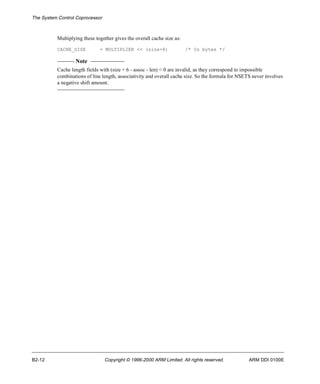 The System Control Coprocessor 
Multiplying these together gives the overall cache size as: 
CACHE_SIZE = MULTIPLIER << (size+8) /* In bytes */ 
Note 
Cache length fields with (size + 6 - assoc - len) < 0 are invalid, as they correspond to impossible 
combinations of line length, associativity and overall cache size. So the formula for NSETS never involves 
a negative shift amount. 
B2-12 Copyright © 1996-2000 ARM Limited. All rights reserved. ARM DDI 0100E 
 