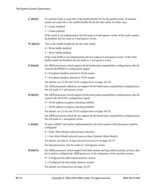 The System Control Coprocessor 
C (bit[2]) If a unified cache is used, this is the enable/disable bit for the unified cache. If separate 
caches are used, this is the enable/disable bit for the data cache. In either case: 
0 = Cache disabled 
1 = Cache enabled. 
If the cache is not implemented, this bit reads as 0 and ignores writes. If the cache cannot 
be disabled, this bit reads as 1 and ignores writes. 
W (bit[3]) This is the enable/disable bit for the write buffer: 
0 = Write buffer disabled 
1 = Write buffer enabled. 
If the write buffer is not implemented, this bit reads as 0 and ignores writes. If the write 
buffer cannot be disabled, this bit reads as 1 and ignores writes. 
P (bit[4]) On ARM processors which support 26-bit backwards-compatibility configurations, this bit 
controls the PROG32 configuration signal: 
0 = Exception handlers entered in 26-bit modes 
1 = Exception handlers entered in 32-bit modes. 
For details, see 32-bit and 26-bit configuration on page A8-10. 
On ARM processors which do not support 26-bit backwards-compatibility configurations, 
this bit reads as 1 and ignores writes. 
D (bit[5]) On ARM processors which support 26-bit backwards-compatibility configurations, this bit 
controls the DATA32 configuration signal: 
0 = 26-bit address exception checking enabled 
1 = 26-bit address exception checking disabled. 
For details, see 32-bit and 26-bit configuration on page A8-10. 
On ARM processors which do not support 26-bit backwards-compatibility configurations, 
this bit reads as 1 and ignores writes. 
L (bit[6]) In some ARMv3 and earlier implementations, the abort model of the processor could be 
configured: 
0 = Early Abort Model selected (now obsolete) 
1 = Late Abort Model selected (same as Base Updated Abort Model). 
For details, see Effects of data-aborted instructions on page A2-17. 
On later processors, this bit reads as 1 and ignores writes. 
B (bit[7]) On ARM processors which support both little-endian and big-endian memory systems, this 
bit is used to configure the ARM processor to the endianness of the memory system: 
0 = Configured for little-endian memory system 
1 = Configured for big-endian memory system. 
For details, see Endianness on page A2-23. 
B2-14 Copyright © 1996-2000 ARM Limited. All rights reserved. ARM DDI 0100E 
 