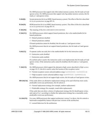 The System Control Coprocessor 
On ARM processors that support only little-endian memory systems, this bit reads as 0 and 
ignores writes. On ARM processors that support only big-endian memory systems, this bit 
reads as 1 and ignores writes. 
S (bit[8]) System protection bit (in an MMU-based memory system). The effect of this bit is described 
in Access permissions on page B3-16. 
R (bit[9]) ROM protection bit (in an MMU-based memory system). The effect of this bit is described 
in Access permissions on page B3-16. 
F (bit[10]) The meaning of this bit is IMPLEMENTATION DEFINED. 
Z (bit[11]) On ARM processors which support branch prediction, this is the enable/disable bit for 
branch prediction: 
0 = Branch prediction disabled 
1 = Branch prediction enabled. 
If branch prediction cannot be disabled, this bit reads as 1 and ignores writes. 
On ARM processors that do not support branch prediction, this bit reads as 0 and ignores 
writes. 
I (bit[12]) If separate caches are used, this is the enable/disable bit for the instruction cache: 
0 = Instruction cache disabled 
1 = Instruction cache enabled. 
If a unified cache is used or the instruction cache is not implemented, this bit reads as 0 and 
ignores writes. If the instruction cache cannot be disabled, this bit reads as 1 and ignores 
writes. 
V (bit[13]) On ARM processors which support the alternative high vectors described in High vectors 
on page A2-21, this bit is used to select the location of the exception vector: 
0 = Normal exception vectors selected (address range 0x00000000 - 0x0000001C) 
1 = High exception vectors selected (address range 0xFFFF0000 - 0xFFFF001C). 
On ARM processors that do not support high vectors, this bit reads as 0 and ignores writes. 
RR (bit[14]) If the cache allows an alternative replacement strategy to be used which has more easily 
predictable worst-case performance, this bit selects it: 
0 = Normal replacement strategy (for example, random replacement) 
1 = Predictable strategy (for example, round-robin replacement). 
If the cache does not allow a choice of replacement strategy this bit should ignore writes, 
and read as 0 or 1 according to whether the replacement strategy has a reasonably easily 
predictable worst-case performance. 
L4 (bit[15]) For some ARM processors that support architecture version 5 or above, this bit controls a 
backwards-compatibility feature with previous versions of the architecture. 
0 = normal behaviour for the architecture 
ARM DDI 0100E Copyright © 1996-2000 ARM Limited. All rights reserved. B2-15 
 