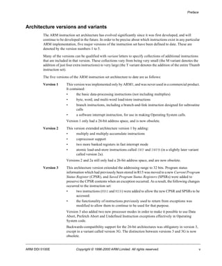 Preface 
Architecture versions and variants 
The ARM instruction set architecture has evolved significantly since it was first developed, and will 
continue to be developed in the future. In order to be precise about which instructions exist in any particular 
ARM implementation, five major versions of the instruction set have been defined to date. These are 
denoted by the version numbers 1 to 5. 
Many of the versions can be qualified with variant letters to specify collections of additional instructions 
that are included in that version. These collections vary from being very small (the M variant denotes the 
addition of just four extra instructions) to very large (the T variant denotes the addition of the entire Thumb 
instruction set). 
The five versions of the ARM instruction set architecture to date are as follows: 
Version 1 This version was implemented only by ARM1, and was never used in a commercial product. 
It contained: 
• the basic data-processing instructions (not including multiplies) 
• byte, word, and multi-word load/store instructions 
• branch instructions, including a branch-and-link instruction designed for subroutine 
calls 
• a software interrupt instruction, for use in making Operating System calls. 
Version 1 only had a 26-bit address space, and is now obsolete. 
Version 2 This version extended architecture version 1 by adding: 
• multiply and multiply-accumulate instructions 
• coprocessor support 
• two more banked registers in fast interrupt mode 
• atomic load-and-store instructions called SWP and SWPB (in a slightly later variant 
called version 2a). 
Versions 2 and 2a still only had a 26-bit address space, and are now obsolete. 
Version 3 This architecture version extended the addressing range to 32 bits. Program status 
information which had previously been stored in R15 was moved to a new Current Program 
Status Register (CPSR), and Saved Program Status Registers (SPSRs) were added to 
preserve the CPSR contents when an exception occurred. As a result, the following changes 
occurred to the instruction set: 
• two instructions (MRS and MSR) were added to allow the new CPSR and SPSRs to be 
accessed. 
• the functionality of instructions previously used to return from exceptions was 
modified to allow them to continue to be used for that purpose. 
Version 3 also added two new processor modes in order to make it possible to use Data 
Abort, Prefetch Abort and Undefined Instruction exceptions effectively in Operating 
System code. 
Backwards-compatibility support for the 26-bit architectures was obligatory in version 3, 
except in a variant called version 3G. The distinction between versions 3 and 3G is now 
obsolete. 
ARM DDI 0100E Copyright © 1996-2000 ARM Limited. All rights reserved. v 
 