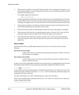 Programmer’s Model 
2. If base register writeback is not specified, the base register value is unchanged. This applies even if 
the instruction loaded its own base register and the memory access to load the base register occurred 
earlier than the aborting access. 
For example, suppose the instruction is: 
LDMIA R0,{R0,R1,R2} 
and the implementation loads the new R0 value, then the new R1 value and finally the new R2 value. 
If a Data Abort occurs on any of the accesses, the value in the base register R0 of the instruction is 
unchanged. This applies even if it was the load of R1 or R2 that aborted, rather than the load of R0. 
3. If base register writeback is specified, the value left in the base register is determined by the abort 
model of the implementation, as described in Abort models. 
4. If the instruction only loads one general-purpose register, the value in that register is unchanged. 
5. If the instruction loads more than one general-purpose register, UNPREDICTABLE values are left in 
destination registers which are neither the PC nor the base register of the instruction. 
6. If the instruction loads coprocessor registers, UNPREDICTABLE values are left in the destination 
coprocessor registers, unless otherwise specified in the instruction set description of the specific 
coprocessor. 
Abort models 
The abort model used by an ARM implementation is IMPLEMENTATION DEFINED, and is one of the 
following: 
Base Restored Abort Model 
If a Data Abort occurs in an instruction which specifies base register writeback, the value in 
the base register is unchanged. 
Base Updated Abort Model 
If a Data Abort occurs in an instruction which specifies base register writeback, the base 
register writeback still occurs. 
In either case, the abort model applies uniformly across all instructions. An implementation does not use the 
Base Restored Abort Model for some instructions and the Base Updated Abort Model for others. 
Note 
In some ARMv3 and earlier implementations, a third abort model (the Early Abort Model) was used. In this 
model, base register writeback occurred for LDC, LDM, STC and STM instructions, and the base register was 
unchanged for all other instructions. 
The Early Abort Model is not valid in ARM architecture versions 3M, 4 and above. 
Some of these implementations optionally allowed a Late Abort Model to be selected. This is identical to 
the Base Updated Abort Model. 
A2-18 Copyright © 1996-2000 ARM Limited. All rights reserved. ARM DDI 0100E 
 