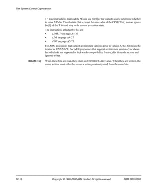 The System Control Coprocessor 
1 = load instructions that load the PC and use bit[0] of the loaded value to determine whether 
to enter ARM or Thumb state (that is, to set the new value of the CPSR T bit) instead ignore 
bit[0] of the T bit and stay in the current execution state. 
The instructions affected by this are: 
• LDM (1) on page A4-30 
• LDR on page A4-37 
• POP on page A7-75 
For ARM processors that support architecture versions prior to version 5, this bit should be 
treated as UNP/SBZP. For ARM processors that support architecture versions 5 or above, 
but which do not support this backwards-compatibility feature, this bit reads as zero and 
ignores writes. 
Bits[31:16] When these bits are read, they return an UNPREDICTABLE value. When they are written, the 
value written must either be zero or a value previously read from the same bits. 
B2-16 Copyright © 1996-2000 ARM Limited. All rights reserved. ARM DDI 0100E 
 