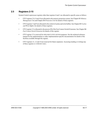 The System Control Coprocessor 
2.5 Registers 2-15 
System Control coprocessor registers other than registers 0 and 1 are allocated to specific areas as follows: 
• CP15 registers 2-6, 8 and 10 are allocated to the memory protection system. See Chapter B3 Memory 
Management Unit and Chapter B4 Protection Unit for details of these registers. 
• CP15 registers 7 and 9 are allocated to the control of caches and write buffers. See Chapter B5 Caches 
and Write Buffers for details of these registers. 
• CP15 register 13 is allocated to the process ID of the Fast Context Switch Extension. See Chapter B6 
Fast Context Switch Extension for details of this register. 
• CP15 register 15 is reserved for IMPLEMENTATION DEFINED purposes. See the technical reference 
manual for the implementation or other implementation-specific documentation for details of the 
facilities available through this register. 
• CP15 registers 11, 12 and 14 are reserved for future expansion. Accessing (reading or writing) any 
of these registers is UNPREDICTABLE. 
ARM DDI 0100E Copyright © 1996-2000 ARM Limited. All rights reserved. B2-17 
 