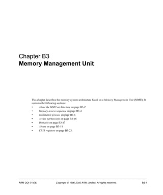 Chapter B3 
Memory Management Unit 
This chapter describes the memory system architecture based on a Memory Management Unit (MMU). It 
contains the following sections: 
• About the MMU architecture on page B3-2 
• Memory access sequence on page B3-4 
• Translation process on page B3-6 
• Access permissions on page B3-16 
• Domains on page B3-17 
• Aborts on page B3-18 
• CP15 registers on page B3-23. 
ARM DDI 0100E Copyright © 1996-2000 ARM Limited. All rights reserved. B3-1 
 