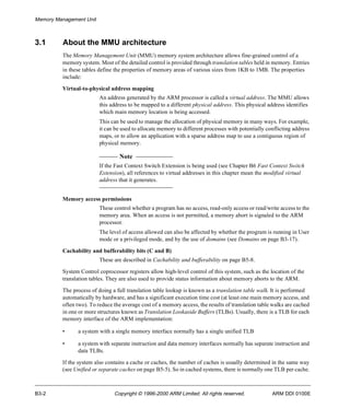 Memory Management Unit 
3.1 About the MMU architecture 
The Memory Management Unit (MMU) memory system architecture allows fine-grained control of a 
memory system. Most of the detailed control is provided through translation tables held in memory. Entries 
in these tables define the properties of memory areas of various sizes from 1KB to 1MB. The properties 
include: 
Virtual-to-physical address mapping 
An address generated by the ARM processor is called a virtual address. The MMU allows 
this address to be mapped to a different physical address. This physical address identifies 
which main memory location is being accessed. 
This can be used to manage the allocation of physical memory in many ways. For example, 
it can be used to allocate memory to different processes with potentially conflicting address 
maps, or to allow an application with a sparse address map to use a contiguous region of 
physical memory. 
Note 
If the Fast Context Switch Extension is being used (see Chapter B6 Fast Context Switch 
Extension), all references to virtual addresses in this chapter mean the modified virtual 
address that it generates. 
Memory access permissions 
These control whether a program has no access, read-only access or read/write access to the 
memory area. When an access is not permitted, a memory abort is signaled to the ARM 
processor. 
The level of access allowed can also be affected by whether the program is running in User 
mode or a privileged mode, and by the use of domains (see Domains on page B3-17). 
Cachability and bufferability bits (C and B) 
These are described in Cachability and bufferability on page B5-8. 
System Control coprocessor registers allow high-level control of this system, such as the location of the 
translation tables. They are also used to provide status information about memory aborts to the ARM. 
The process of doing a full translation table lookup is known as a translation table walk. It is performed 
automatically by hardware, and has a significant execution time cost (at least one main memory access, and 
often two). To reduce the average cost of a memory access, the results of translation table walks are cached 
in one or more structures known as Translation Lookaside Buffers (TLBs). Usually, there is a TLB for each 
memory interface of the ARM implementation: 
• a system with a single memory interface normally has a single unified TLB 
• a system with separate instruction and data memory interfaces normally has separate instruction and 
data TLBs. 
If the system also contains a cache or caches, the number of caches is usually determined in the same way 
(see Unified or separate caches on page B5-5). So in cached systems, there is normally one TLB per cache. 
B3-2 Copyright © 1996-2000 ARM Limited. All rights reserved. ARM DDI 0100E 
 