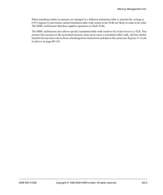 Memory Management Unit 
When translation tables in memory are changed or a different translation table is selected (by writing to 
CP15 register 2), previously cached translation table walk results in the TLBs are likely to cease to be valid. 
The MMU architecture therefore supplies operations to flush TLBs. 
The MMU architecture also allows specific translation table walk results to be locked down in a TLB. This 
ensures that accesses to the associated memory areas never cause a translation table walk, and has similar 
benefits for real-time code to those of locking down instructions and data in the cache (see Register 9: Cache 
lockdown on page B5-18). 
ARM DDI 0100E Copyright © 1996-2000 ARM Limited. All rights reserved. B3-3 
 
