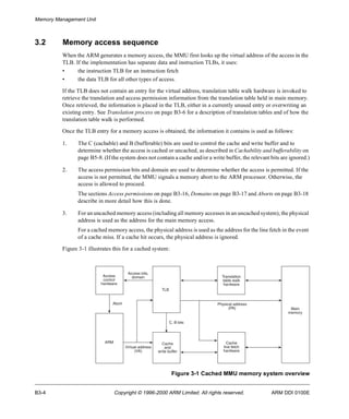 Memory Management Unit 
3.2 Memory access sequence 
When the ARM generates a memory access, the MMU first looks up the virtual address of the access in the 
TLB. If the implementation has separate data and instruction TLBs, it uses: 
• the instruction TLB for an instruction fetch 
• the data TLB for all other types of access. 
If the TLB does not contain an entry for the virtual address, translation table walk hardware is invoked to 
retrieve the translation and access permission information from the translation table held in main memory. 
Once retrieved, the information is placed in the TLB, either in a currently unused entry or overwriting an 
existing entry. See Translation process on page B3-6 for a description of translation tables and of how the 
translation table walk is performed. 
Once the TLB entry for a memory access is obtained, the information it contains is used as follows: 
1. The C (cachable) and B (bufferable) bits are used to control the cache and write buffer and to 
determine whether the access is cached or uncached, as described in Cachability and bufferability on 
page B5-8. (If the system does not contain a cache and/or a write buffer, the relevant bits are ignored.) 
2. The access permission bits and domain are used to determine whether the access is permitted. If the 
access is not permitted, the MMU signals a memory abort to the ARM processor. Otherwise, the 
access is allowed to proceed. 
The sections Access permissions on page B3-16, Domains on page B3-17 and Aborts on page B3-18 
describe in more detail how this is done. 
3. For an uncached memory access (including all memory accesses in an uncached system), the physical 
address is used as the address for the main memory access. 
For a cached memory access, the physical address is used as the address for the line fetch in the event 
of a cache miss. If a cache hit occurs, the physical address is ignored. 
Figure 3-1 illustrates this for a cached system: 
Translation 
table walk 
hardware 
Physical address 
(PA) 
C, B bits 
Cache 
and 
write buffer 
Cache 
line fetch 
hardware 
Main 
memory 
Figure 3-1 Cached MMU memory system overview 
TLB 
Access 
control 
hardware 
Access bits, 
domain 
Abort 
ARM 
Virtual address 
(VA) 
B3-4 Copyright © 1996-2000 ARM Limited. All rights reserved. ARM DDI 0100E 
 