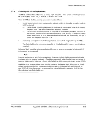 Memory Management Unit 
3.2.1 Enabling and disabling the MMU 
The MMU can be enabled and disabled by writing bit[0] of register 1 of the System Control coprocessor. 
On reset, this bit is cleared to 0, so the MMU is disabled after a reset. 
When the MMU is disabled, memory accesses are treated as follows: 
• It is IMPLEMENTATION DEFINED whether caches and write buffers are allowed to be enabled while the 
MMU is disabled. 
— For caches and write buffers which are not allowed to be enabled while the MMU is disabled, 
the values of the C and B bits for a memory access are irrelevant. 
— For caches and write buffers which are allowed to be enabled while the MMU is disabled, a 
data access is treated as uncachable and unbufferable (C == 0, B == 0). An instruction fetch is 
treated as uncachable (C == 0) in a system with a unified TLB, and as cachable (C == 1) in a 
system with a separate instruction TLB. 
• No memory access permission checks are performed, and no aborts are generated by the MMU. 
• The physical address for every access is equal to its virtual address (this is known as a flat address 
mapping). 
Before the MMU is enabled, suitable translation tables must be set up in memory and all relevant CP15 
registers must be programmed. 
Note 
Enabling or disabling the MMU effectively changes the virtual-to-physical address mapping (unless the 
translation tables are set up to implement a flat address mapping). It is therefore likely that any caches, for 
example, that are enabled at the time will need to be flushed (see Address mapping changes on page B5-10). 
In addition, if the physical address of the code that enables or disables the MMU differs from its virtual 
address, instruction prefetching can cause complications (see Prefetching and self-modifying code on 
page A2-27). It is therefore strongly recommended that code which enables or disables the MMU has 
identical virtual and physical addresses. 
ARM DDI 0100E Copyright © 1996-2000 ARM Limited. All rights reserved. B3-5 
 