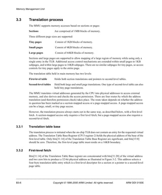 Memory Management Unit 
3.3 Translation process 
The MMU supports memory accesses based on sections or pages: 
Sections Are comprised of 1MB blocks of memory. 
Three different page sizes are supported: 
Tiny pages Consist of 1KB blocks of memory. 
Small pages Consist of 4KB blocks of memory. 
Large pages Consist of 64KB blocks of memory. 
Sections and large pages are supported to allow mapping of a large region of memory while using only a 
single entry in the TLB. Additional access control mechanisms are extended within small pages to 1KB 
subpages, and within large pages to 16KB subpages. There are no similar subpages for tiny pages, so access 
controls for tiny pages apply to the entire page. 
The translation table held in main memory has two levels: 
First-level table Holds both section translations and pointers to second-level tables. 
Second-level tables Hold both large and small page translations. One type of second-level table can also 
hold tiny page translations. 
The MMU translates virtual addresses generated by the CPU into physical addresses to access external 
memory, and also derives and checks the access permission. There are four routes by which the address 
translation (and therefore permission check) takes place. The route taken depends on whether the address 
in question has been marked as a section-mapped access or a page-mapped access. A page-mapped access 
can be a large, small, or tiny page access. 
However, the translation process always starts out in the same way, as described below, with a first-level 
fetch. A section-mapped access only requires a first level fetch, but a page-mapped access also requires a 
second-level fetch. 
3.3.1 Translation table base 
The translation process is initiated when the on-chip TLB does not contain an entry for the requested virtual 
address. The Translation Table Base Register (CP15 register 2) holds the physical address of the base of the 
first-level table. Only bits[31:14] of the Translation Table Base Register are significant, and bits[13:0] 
should be zero. Therefore, the first-level page table must reside on a 16KB boundary. 
3.3.2 First-level fetch 
Bits[31:14] of the Translation Table Base register are concatenated with bits[31:20] of the virtual address 
and two zero bits to produce a 32-bit physical address as illustrated in Figure 3-2. This address selects a 
four-byte translation table entry which is a first-level descriptor for a section or a pointer to a second-level 
page table. 
B3-6 Copyright © 1996-2000 ARM Limited. All rights reserved. ARM DDI 0100E 
 