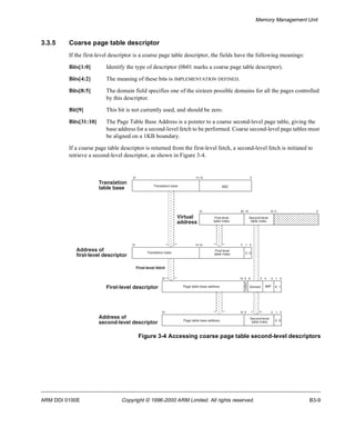 Memory Management Unit 
3.3.5 Coarse page table descriptor 
If the first-level descriptor is a coarse page table descriptor, the fields have the following meanings: 
Bits[1:0] Identify the type of descriptor (0b01 marks a coarse page table descriptor). 
Bits[4:2] The meaning of these bits is IMPLEMENTATION DEFINED. 
Bits[8:5] The domain field specifies one of the sixteen possible domains for all the pages controlled 
by this descriptor. 
Bit[9] This bit is not currently used, and should be zero. 
Bits[31:10] The Page Table Base Address is a pointer to a coarse second-level page table, giving the 
base address for a second-level fetch to be performed. Coarse second-level page tables must 
be aligned on a 1KB boundary. 
If a coarse page table descriptor is returned from the first-level fetch, a second-level fetch is initiated to 
retrieve a second-level descriptor, as shown in Figure 3-4. 
31 14 13 0 
Translation base SBZ 
Virtual 
address 
31 20 19 12 11 0 
First-level 
table index 
Second-level 
table index 
31 14 13 2 1 0 
First-level 
table index 
Translation base 0 0 
First-level fetch 
First-level descriptor 
10 
31 9 8 5 4 2 1 0 
S 
Page table base address Domain IMP 0 1 
BZ 
31 9 2 1 0 
10 
Page table base address Second-level 0 0 
table index 
Address of 
second-level descriptor 
Figure 3-4 Accessing coarse page table second-level descriptors 
Translation 
table base 
Address of 
first-level descriptor 
ARM DDI 0100E Copyright © 1996-2000 ARM Limited. All rights reserved. B3-9 
 