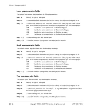 Memory Management Unit 
Large page descriptor fields 
The fields in a large page descriptor have the following meanings: 
Bits[1:0] Identify the type of descriptor. 
Bits[3:2] Are the cachable and bufferable bits (see Cachability and bufferability on page B5-8). 
Bits[11:4] Are the access permission bits. These bits control access to the page. See Table 3-3 on 
page B3-16 for the interpretation of these bits. Large pages are split into four subpages: 
AP0 Encodes the access permissions for the first subpages. 
AP1 Encodes the access permissions for the second subpages. 
AP2 Encodes the access permissions for the third subpages. 
AP3 Encodes the access permissions for the fourth (last) subpages. 
Bits[15:12] Are not currently used, and must be zero. 
Bits[31:16] Are used to form the corresponding bits of the physical address. 
Small page descriptor fields 
The fields in a small page descriptor have the following meanings: 
Bits[1:0] Identify the type of descriptor. 
Bits[3:2] Are the cachable and bufferable bits (see Cachability and bufferability on page B5-8). 
Bits[11:4] Are the access permission bits. These bits control access to the page. See Table 3-3 on 
page B3-16 for the interpretation of these bits. Small pages are split into four subpages: 
AP0 Encodes the access permissions for the first subpages. 
AP1 Encodes the access permissions for the second subpages. 
AP2 Encodes the access permissions for the third subpages. 
AP3 Encodes the access permissions for the fourth (last) subpages. 
Bits[31:12] Are used to form the corresponding bits of the physical address. 
Tiny page descriptor fields 
The fields in a tiny page descriptor have the following meanings: 
Bits[1:0] Identify the type of descriptor. 
Bits[3:2] Are the cachable and bufferable bits (see Cachability and bufferability on page B5-8). 
Bits[5:4] Are the access permission bits. See Table 3-3 on page B3-16 for the interpretation of these 
bits, which apply to the entire tiny page. 
Bits[9:6] Are not currently used, and must be zero. 
Bits[31:10] Are used to form the corresponding bits of the physical address. 
B3-12 Copyright © 1996-2000 ARM Limited. All rights reserved. ARM DDI 0100E 
 
