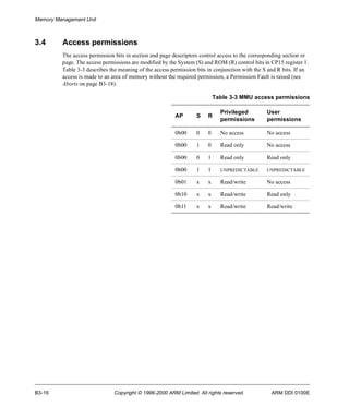 Memory Management Unit 
3.4 Access permissions 
The access permission bits in section and page descriptors control access to the corresponding section or 
page. The access permissions are modified by the System (S) and ROM (R) control bits in CP15 register 1. 
Table 3-3 describes the meaning of the access permission bits in conjunction with the S and R bits. If an 
access is made to an area of memory without the required permission, a Permission Fault is raised (see 
Aborts on page B3-18). 
Table 3-3 MMU access permissions 
AP S R 
Privileged 
permissions 
User 
permissions 
0b00 0 0 No access No access 
0b00 1 0 Read only No access 
0b00 0 1 Read only Read only 
0b00 1 1 UNPREDICTABLE UNPREDICTABLE 
0b01 x x Read/write No access 
0b10 x x Read/write Read only 
0b11 x x Read/write Read/write 
B3-16 Copyright © 1996-2000 ARM Limited. All rights reserved. ARM DDI 0100E 
 