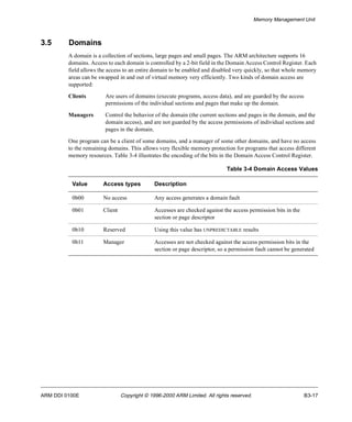 Memory Management Unit 
3.5 Domains 
A domain is a collection of sections, large pages and small pages. The ARM architecture supports 16 
domains. Access to each domain is controlled by a 2-bit field in the Domain Access Control Register. Each 
field allows the access to an entire domain to be enabled and disabled very quickly, so that whole memory 
areas can be swapped in and out of virtual memory very efficiently. Two kinds of domain access are 
supported: 
Clients Are users of domains (execute programs, access data), and are guarded by the access 
permissions of the individual sections and pages that make up the domain. 
Managers Control the behavior of the domain (the current sections and pages in the domain, and the 
domain access), and are not guarded by the access permissions of individual sections and 
pages in the domain. 
One program can be a client of some domains, and a manager of some other domains, and have no access 
to the remaining domains. This allows very flexible memory protection for programs that access different 
memory resources. Table 3-4 illustrates the encoding of the bits in the Domain Access Control Register. 
Table 3-4 Domain Access Values 
Value Access types Description 
0b00 No access Any access generates a domain fault 
0b01 Client Accesses are checked against the access permission bits in the 
section or page descriptor 
0b10 Reserved Using this value has UNPREDICTABLE results 
0b11 Manager Accesses are not checked against the access permission bits in the 
section or page descriptor, so a permission fault cannot be generated 
ARM DDI 0100E Copyright © 1996-2000 ARM Limited. All rights reserved. B3-17 
 
