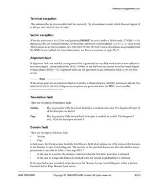 Memory Management Unit 
Terminal exception 
This indicates that an irrecoverable fault has occurred. The circumstances under which this can happen (if 
at all) are IMPLEMENTATION DEFINED. 
Vector exception 
When the processor is in a 32-bit configuration (PROG32 is active) and in a 26-bit mode (CPSR[4] == 0), 
data access (but not instruction fetches) to the normal exception vectors (address 0x0 to 0x1F) cause a Data 
Abort, known as a vector exception. It is IMPLEMENTATION DEFINED if vector exceptions are generated when 
the MMU is not enabled. For more information, see Vector exceptions on page A8-11. 
Alignment fault 
If alignment faults are enabled, an alignment fault is generated on any data word access whose address is 
not word-aligned (virtual address bits [1:0] != 0b00), or any halfword access that is not halfword-aligned 
(virtual address bit[0] != 0). Alignment faults are not generated on any instruction fetch, or on any byte 
access. 
Note 
If the access generates an alignment fault, it is aborted without reference to further permission checks. It is 
IMPLEMENTATION DEFINED if alignment exceptions are generated when the MMU is not enabled. 
Translation fault 
There are two types of translation fault: 
Section This is generated if the first-level descriptor is marked as invalid. This happens if bits[1:0] 
of the descriptor are both 0. 
Page This is generated if the second-level descriptor is marked as invalid. This happens if 
bits[1:0] of the descriptor are both 0. 
Domain fault 
There are two types of domain fault: 
• Section 
• Page. 
In both cases, the first descriptor holds the 4-bit Domain field which selects one of the sixteen 2-bit domains 
in the Domain Access Control Register. The two bits of the specified domain are then checked for access 
permissions as detailed in Table 3-4 on page B3-17: 
• In the case of a section, the domain is checked when the first-level descriptor is returned. 
• In the case of a page, the domain is checked when the second-level descriptor is returned. 
If the specified access is marked as No Access in the Domain Access Control Register, either a Section 
Domain Fault or Page Domain Fault occurs. 
ARM DDI 0100E Copyright © 1996-2000 ARM Limited. All rights reserved. B3-21 
 