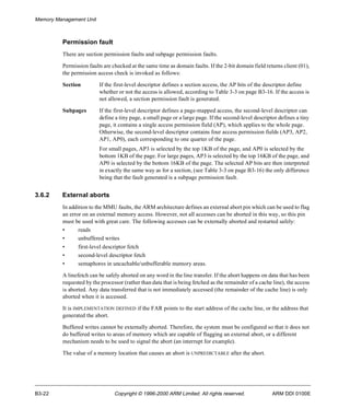 Memory Management Unit 
Permission fault 
There are section permission faults and subpage permission faults. 
Permission faults are checked at the same time as domain faults. If the 2-bit domain field returns client (01), 
the permission access check is invoked as follows: 
Section If the first-level descriptor defines a section access, the AP bits of the descriptor define 
whether or not the access is allowed, according to Table 3-3 on page B3-16. If the access is 
not allowed, a section permission fault is generated. 
Subpages If the first-level descriptor defines a page-mapped access, the second-level descriptor can 
define a tiny page, a small page or a large page. If the second-level descriptor defines a tiny 
page, it contains a single access permission field (AP), which applies to the whole page. 
Otherwise, the second-level descriptor contains four access permission fields (AP3, AP2, 
AP1, AP0), each corresponding to one quarter of the page. 
For small pages, AP3 is selected by the top 1KB of the page, and AP0 is selected by the 
bottom 1KB of the page. For large pages, AP3 is selected by the top 16KB of the page, and 
AP0 is selected by the bottom 16KB of the page. The selected AP bits are then interpreted 
in exactly the same way as for a section, (see Table 3-3 on page B3-16) the only difference 
being that the fault generated is a subpage permission fault. 
3.6.2 External aborts 
In addition to the MMU faults, the ARM architecture defines an external abort pin which can be used to flag 
an error on an external memory access. However, not all accesses can be aborted in this way, so this pin 
must be used with great care. The following accesses can be externally aborted and restarted safely: 
• reads 
• unbuffered writes 
• first-level descriptor fetch 
• second-level descriptor fetch 
• semaphores in uncachable/unbufferable memory areas. 
A linefetch can be safely aborted on any word in the line transfer. If the abort happens on data that has been 
requested by the processor (rather than data that is being fetched as the remainder of a cache line), the access 
is aborted. Any data transferred that is not immediately accessed (the remainder of the cache line) is only 
aborted when it is accessed. 
It is IMPLEMENTATION DEFINED if the FAR points to the start address of the cache line, or the address that 
generated the abort. 
Buffered writes cannot be externally aborted. Therefore, the system must be configured so that it does not 
do buffered writes to areas of memory which are capable of flagging an external abort, or a different 
mechanism needs to be used to signal the abort (an interrupt for example). 
The value of a memory location that causes an abort is UNPREDICTABLE after the abort. 
B3-22 Copyright © 1996-2000 ARM Limited. All rights reserved. ARM DDI 0100E 
 