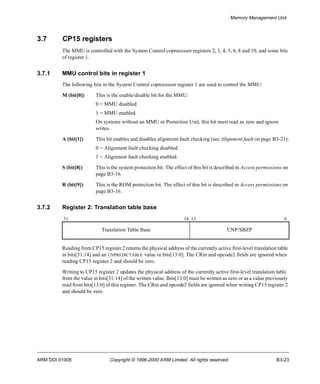 Memory Management Unit 
3.7 CP15 registers 
The MMU is controlled with the System Control coprocessor registers 2, 3, 4, 5, 6, 8 and 10, and some bits 
of register 1. 
3.7.1 MMU control bits in register 1 
The following bits in the System Control coprocessor register 1 are used to control the MMU: 
M (bit[0]) This is the enable/disable bit for the MMU: 
0 = MMU disabled 
1 = MMU enabled. 
On systems without an MMU or Protection Unit, this bit must read as zero and ignore 
writes. 
A (bit[1]) This bit enables and disables alignment fault checking (see Alignment fault on page B3-21): 
0 = Alignment fault checking disabled 
1 = Alignment fault checking enabled. 
S (bit[8]) This is the system protection bit. The effect of this bit is described in Access permissions on 
page B3-16. 
R (bit[9]) This is the ROM protection bit. The effect of this bit is described in Access permissions on 
page B3-16. 
3.7.2 Register 2: Translation table base 
31 14 13 0 
Translation Table Base UNP/SBZP 
Reading from CP15 register 2 returns the physical address of the currently active first-level translation table 
in bits[31:14] and an UNPREDICTABLE value in bits[13:0]. The CRm and opcode2 fields are ignored when 
reading CP15 register 2 and should be zero. 
Writing to CP15 register 2 updates the physical address of the currently active first-level translation table 
from the value in bits[31:14] of the written value. Bits[13:0] must be written as zero or as a value previously 
read from bits[13:0] of this register. The CRm and opcode2 fields are ignored when writing CP15 register 2 
and should be zero. 
ARM DDI 0100E Copyright © 1996-2000 ARM Limited. All rights reserved. B3-23 
 
