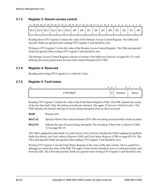 Memory Management Unit 
3.7.3 Register 3: Domain access control 
31 30 29 28 27 26 25 24 23 22 21 20 19 18 17 16 15 14 13 12 11 10 9 8 7 6 5 4 3 2 1 0 
D15 D14 D13 D12 D11 D10 D9 D8 D7 D6 D5 D4 D3 D2 D1 D0 
Reading from CP15 register 3 returns the value of the Domain Access Control Register. The CRm and 
opcode2 fields are ignored when reading CP15 register 3 and should be zero. 
Writing to CP15 register 3 writes the value of the Domain Access Control Register. The CRm and opcode2 
fields are ignored when writing CP15 register 3 and should be zero. 
The Domain Access Control Register consists of sixteen 2-bit fields (see Domains on page B3-17), each 
defining the access permissions for one of the sixteen Domains (D15–D0). 
3.7.4 Register 4: Reserved 
Reading and writing CP15 register 4 is UNPREDICTABLE. 
3.7.5 Register 5: Fault status 
31 9 8 7 4 3 0 
UNP/SBZP 0 Domain Status 
Reading CP15 register 5 returns the value of the Fault Status Register (FSR). The FSR contains the source 
of the last data fault. Only the bottom nine bits are returned. The upper 23 bits are UNPREDICTABLE. The 
FSR indicates the domain and type of access being attempted when an abort occurred. 
Bit[8] Returns zero. 
Bits[7:4] Specify which of the sixteen domains (D15–D0) was being accessed when a fault occurred. 
Bits[3:0] Indicate the type of access being attempted. The encoding of these bits is shown in Table 
3-5 on page B3-19. 
The FSR is updated for data faults. It is IMPLEMENTATION DEFINED whether the FSR is updated for prefetch 
faults (for details, see Fault Address Register (FAR) and Fault Status Register (FSR) on page B3-18). The 
CRm and opcode2 fields are ignored when reading CP15 register 5 and should be zero. 
Writing CP15 register 5 sets the Fault Status Register to the value of the data written. This is useful for a 
debugger to restore the value of the FSR. The upper 24 bits written should be zero or a value previously read 
from the FSR. The CRm and opcode2 fields are ignored when writing CP15 register 5 and should be zero. 
B3-24 Copyright © 1996-2000 ARM Limited. All rights reserved. ARM DDI 0100E 
 