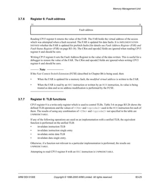 Memory Management Unit 
3.7.6 Register 6: Fault address 
31 0 
Fault address 
Reading CP15 register 6 returns the value of the FAR. The FAR holds the virtual address of the access 
which was attempted when a fault occurred. The FAR is updated for data faults. It is IMPLEMENTATION 
DEFINED whether the FAR is updated for prefetch faults (for details see Fault Address Register (FAR) and 
Fault Status Register (FSR) on page B3-18). The CRm and opcode2 fields are ignored when reading CP15 
register 6 and should be zero. 
Writing CP15 register 6 sets the Fault Address Register to the value of the data written. This is useful for a 
debugger to restore the value of the FAR. The CRm and opcode2 fields are ignored when writing CP15 
register 6 and should be zero. 
Note 
If the Fast Context Switch Extension (FCSE) described in Chapter B6 is being used, then: 
• When the FAR is updated for a memory fault, the modified virtual address is written to the FAR. 
• When the FAR is read by an MRC instruction or written by an MCR instruction, its value is being 
treated as data and so no address modification is performed by the FCSE. 
3.7.7 Register 8: TLB functions 
CP15 register 8 is a write-only register which is used to control TLBs. Table 3-6 on page B3-26 shows the 
defined TLB operations and the values of <CRm> and <opcode2> used in the MCR instruction for each of 
them. The results of using any combination of <CRm> and <opcode2> not specified in the table are 
UNPREDICTABLE. 
If any of the following operations are used on an implementation with a unified TLB, the equivalent 
function is performed on the unified TLB: 
• invalidate instruction TLB 
• invalidate instruction single entry 
• invalidate entire data TLB 
• invalidate data single entry. 
Otherwise, if a function not relevant to a particular implementation is performed, the results are 
UNPREDICTABLE. 
Attempting to read CP15 register 8 with an MRC instruction is UNPREDICTABLE. 
ARM DDI 0100E Copyright © 1996-2000 ARM Limited. All rights reserved. B3-25 
 