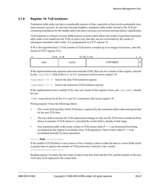 Memory Management Unit 
3.7.8 Register 10: TLB lockdown 
Translation table walks can take a considerable amount of time, especially as they involve potentially slow 
main memory accesses. In real-time interrupt handlers, translation table walks caused by the TLB not 
containing translations for the handler and/or the data it accesses can increase interrupt latency significantly. 
TLB lockdown is a feature of some ARM memory systems which allows the results of specified translation 
table walks to be loaded into the TLB, in such a way that they are not overwritten by the results of 
subsequent translation table walks. It is programmed via CP15 register 10. 
If W is the logarithm base 2 of the number of TLB entries, rounded up to an integer if necessary, then the 
format of CP15 register 10 is: 
31 32-W 31-W 32-2W 31-2W 1 0 
base victim UNP/SBZP P 
If the implementation has separate instruction and data TLBs, there are two variants of this register, selected 
by the <opcode2> field of the MCR or MRC instruction used to access register 10: 
<opcode2> == 0 Selects the data TLB lockdown register. 
<opcode2> == 1 Selects the instruction TLB lockdown register. 
If the implementation has a unified TLB, only one variant of this register exists, and <opcode2> should 
be zero. 
<CRm> must always be c0 for MCR and MRC instructions that access register 10. 
Writing register 10 has the following effects: 
• The victim field specifies which TLB entry is replaced by the translation table walk result generated 
by the next TLB miss. 
• The base field constrains the TLB replacement strategy to only use the TLB entries numbered from 
(base) to (number of TLB entries)-1, provided the victim field is already in that range. 
• Any translation table walk results written to TLB entries while P == 1 are protected from being 
invalidated by the register 8 invalidate entire TLB operations. Ones written while P == 0 are 
invalidated normally by these operations. 
Note 
If the number of TLB entries is not a power of two, writing a value to either the base or victim fields which 
is greater than or equal to the number of TLB entries has UNPREDICTABLE results. 
Reading register 10 returns the last values written to the base field and the P bit, and the number of the next 
TLB entry to be replaced in the victim field. 
ARM DDI 0100E Copyright © 1996-2000 ARM Limited. All rights reserved. B3-27 
 