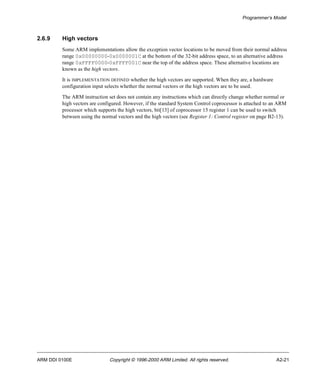 Programmer’s Model 
2.6.9 High vectors 
Some ARM implementations allow the exception vector locations to be moved from their normal address 
range 0x00000000-0x0000001C at the bottom of the 32-bit address space, to an alternative address 
range 0xFFFF0000-0xFFFF001C near the top of the address space. These alternative locations are 
known as the high vectors. 
It is IMPLEMENTATION DEFINED whether the high vectors are supported. When they are, a hardware 
configuration input selects whether the normal vectors or the high vectors are to be used. 
The ARM instruction set does not contain any instructions which can directly change whether normal or 
high vectors are configured. However, if the standard System Control coprocessor is attached to an ARM 
processor which supports the high vectors, bit[13] of coprocessor 15 register 1 can be used to switch 
between using the normal vectors and the high vectors (see Register 1: Control register on page B2-13). 
ARM DDI 0100E Copyright © 1996-2000 ARM Limited. All rights reserved. A2-21 
 