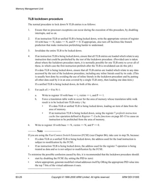 Memory Management Unit 
TLB lockdown procedure 
The normal procedure to lock down N TLB entries is as follows: 
1. Ensure that no processor exceptions can occur during the execution of this procedure, by disabling 
interrupts, and so on. 
2. If an instruction TLB or unified TLB is being locked down, write the appropriate version of register 
10 with base == N, index == N, and P == 0. If appropriate, also turn off facilities like branch 
prediction that make instruction prefetching harder to understand. 
3. Invalidate the entire TLB to be locked down. 
4. If an instruction TLB is being locked down, ensure that all TLB entries are loaded which relate to any 
instruction that could be prefetched by the rest of the lockdown procedure. (Provided care is taken 
about where the lockdown procedure starts, it is normally possible for one TLB entry to cover all of 
these, in which case the first instruction prefetch after the TLB is invalidated can do this job.) 
If a data TLB is being locked down, ensure that all TLB entries are loaded which relate to any data 
accessed by the rest of the lockdown procedure, including any inline literals used by its code. (This 
is usually best done by avoiding the use of inline literals in the lockdown procedure and by putting 
all other data used by it in an area covered by a single TLB entry, then loading one data item.) 
If a unified TLB is being locked down, do both of the above. 
5. For each of i = 0 to N-1: 
a. Write to register 10 with base == i, victim == i, and P == 1. 
b. Force a translation table walk to occur for the area of memory whose translation table walk 
result is to be locked into TLB entry i, by: 
• If a data TLB or unified TLB is being locked down, loading an item of data from the 
area of memory. 
• If an instruction TLB is being locked down, using the register 7 prefetch instruction 
cache line operation defined in Register 7: Cache functions on page B5-15 to cause an 
instruction to be prefetched from the area of memory. 
6. Write to register 10 with base == N, victim == N, and P == 0. 
Note 
If you are using the Fast Context Switch Extension (FCSE) (see Chapter B6), take care in step 5b, because: 
• If a data TLB or a unified TLB is being locked down, the address used for the load instruction is 
subject to modification by the FCSE. 
• If an instruction TLB is being locked down, the address used for the register 7 operation is being 
treated as data and so is not subject to modification by the FCSE. 
To minimise the possible confusion caused by this, it is recommended that the lockdown procedure should: 
• start by disabling the FCSE (by setting the PID to zero) 
• where appropriate, generate modified virtual addresses itself by ORing the appropriate PID value into 
the top 7 bits of the virtual addresses it uses. 
B3-28 Copyright © 1996-2000 ARM Limited. All rights reserved. ARM DDI 0100E 
 