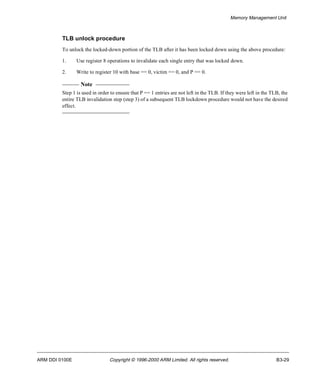 Memory Management Unit 
TLB unlock procedure 
To unlock the locked-down portion of the TLB after it has been locked down using the above procedure: 
1. Use register 8 operations to invalidate each single entry that was locked down. 
2. Write to register 10 with base == 0, victim == 0, and P == 0. 
Note 
Step 1 is used in order to ensure that P == 1 entries are not left in the TLB. If they were left in the TLB, the 
entire TLB invalidation step (step 3) of a subsequent TLB lockdown procedure would not have the desired 
effect. 
ARM DDI 0100E Copyright © 1996-2000 ARM Limited. All rights reserved. B3-29 
 