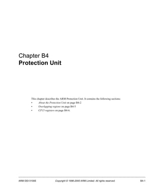 Chapter B4 
Protection Unit 
This chapter describes the ARM Protection Unit. It contains the following sections: 
• About the Protection Unit on page B4-2 
• Overlapping regions on page B4-5 
• CP15 registers on page B4-6. 
ARM DDI 0100E Copyright © 1996-2000 ARM Limited. All rights reserved. B4-1 
 