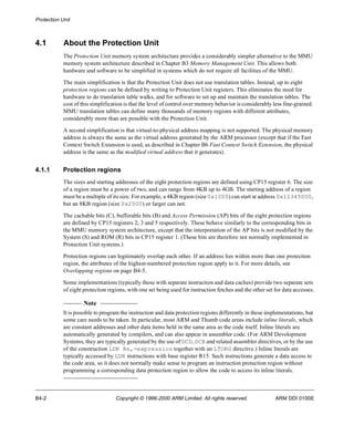 Protection Unit 
4.1 About the Protection Unit 
The Protection Unit memory system architecture provides a considerably simpler alternative to the MMU 
memory system architecture described in Chapter B3 Memory Management Unit. This allows both 
hardware and software to be simplified in systems which do not require all facilities of the MMU. 
The main simplification is that the Protection Unit does not use translation tables. Instead, up to eight 
protection regions can be defined by writing to Protection Unit registers. This eliminates the need for 
hardware to do translation table walks, and for software to set up and maintain the translation tables. The 
cost of this simplification is that the level of control over memory behavior is considerably less fine-grained. 
MMU translation tables can define many thousands of memory regions with different attributes, 
considerably more than are possible with the Protection Unit. 
A second simplification is that virtual-to-physical address mapping is not supported. The physical memory 
address is always the same as the virtual address generated by the ARM processor (except that if the Fast 
Context Switch Extension is used, as described in Chapter B6 Fast Context Switch Extension, the physical 
address is the same as the modified virtual address that it generates). 
4.1.1 Protection regions 
The sizes and starting addresses of the eight protection regions are defined using CP15 register 6. The size 
of a region must be a power of two, and can range from 4KB up to 4GB. The starting address of a region 
must be a multiple of its size. For example, a 4KB region (size 0x1000) can start at address 0x12345000, 
but an 8KB region (size 0x2000) or larger can not. 
The cachable bits (C), bufferable bits (B) and Access Permission (AP) bits of the eight protection regions 
are defined by CP15 registers 2, 3 and 5 respectively. These behave similarly to the corresponding bits in 
the MMU memory system architecture, except that the interpretation of the AP bits is not modified by the 
System (S) and ROM (R) bits in CP15 register 1. (These bits are therefore not normally implemented in 
Protection Unit systems.) 
Protection regions can legitimately overlap each other. If an address lies within more than one protection 
region, the attributes of the highest-numbered protection region apply to it. For more details, see 
Overlapping regions on page B4-5. 
Some implementations (typically those with separate instruction and data caches) provide two separate sets 
of eight protection regions, with one set being used for instruction fetches and the other set for data accesses. 
Note 
It is possible to program the instruction and data protection regions differently in these implementations, but 
some care needs to be taken. In particular, most ARM and Thumb code areas include inline literals, which 
are constant addresses and other data items held in the same area as the code itself. Inline literals are 
automatically generated by compilers, and can also appear in assembler code. (For ARM Development 
Systems, they are typically generated by the use of DCD, DCB and related assembler directives, or by the use 
of the construction LDR Rn,=expression together with an LTORG directive.) Inline literals are 
typically accessed by LDR instructions with base register R15. Such instructions generate a data access to 
the code area, so it does not normally make sense to program an instruction protection region without 
programming a corresponding data protection region to allow the code to access its inline literals. 
B4-2 Copyright © 1996-2000 ARM Limited. All rights reserved. ARM DDI 0100E 
 