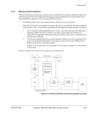 Protection Unit 
4.1.2 Memory access sequence 
When the ARM processor generates a memory access, the Protection Unit checks whether the address lies 
within the range of each of the eight protection regions (using the appropriate set of eight regions if the 
implementation has separate sets for instruction and data accesses): 
• If the address does not lie in any protection region, the memory access is aborted. 
• If the address lies in one or more protection regions, the access is controlled by the highest-numbered 
of those regions. The C, B and AP bits associated with that region are used by the access as follows: 
1. The C (cachable) and B (bufferable) bits are used to control the cache and write buffer and to 
determine whether the access is cached or uncached, as described in Cachability and 
bufferability on page B5-8. (If the system does not contain a cache and/or a write buffer, the 
relevant bits are ignored.) 
2. The AP (access permission) bits are used to determine whether the access is permitted. If the 
access is not permitted, the Protection Unit signals a memory abort to the ARM processor. 
Otherwise, the access is allowed to proceed. 
Register 5: Access permission bits on page B4-7 and Exceptions on page A2-13 describe this 
in more detail. 
Figure 4-1 illustrates the memory access sequence for a cached system: 
Registers 2, 3 
Cache 
and 
write buffer 
Cache 
line fetch 
hardware 
Main 
memory 
C, B bits 
Selected region 
Priority encoder 
Region address 
comparators 
Virtual/physical address 
Figure 4-1 Cached Protection Unit memory system overview 
Register 5 
AP bits 
Access 
control 
hardware 
Abort 
ARM 
ARM DDI 0100E Copyright © 1996-2000 ARM Limited. All rights reserved. B4-3 
 
