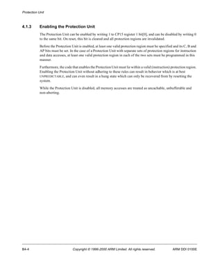 Protection Unit 
4.1.3 Enabling the Protection Unit 
The Protection Unit can be enabled by writing 1 to CP15 register 1 bit[0], and can be disabled by writing 0 
to the same bit. On reset, this bit is cleared and all protection regions are invalidated. 
Before the Protection Unit is enabled, at least one valid protection region must be specified and its C, B and 
AP bits must be set. In the case of a Protection Unit with separate sets of protection regions for instruction 
and data accesses, at least one valid protection region in each of the two sets must be programmed in this 
manner. 
Furthermore, the code that enables the Protection Unit must lie within a valid (instruction) protection region. 
Enabling the Protection Unit without adhering to these rules can result in behavior which is at best 
UNPREDICTABLE, and can even result in a hung state which can only be recovered from by resetting the 
system. 
While the Protection Unit is disabled, all memory accesses are treated as uncachable, unbufferable and 
non-aborting. 
B4-4 Copyright © 1996-2000 ARM Limited. All rights reserved. ARM DDI 0100E 
 