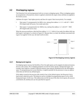 Protection Unit 
4.2 Overlapping regions 
The Protection Unit can be programmed with two or more overlapping regions. When overlapping regions 
are programmed, a fixed priority scheme is applied to determine the region whose attributes are applied to 
the memory access. 
Attributes for region 7 take highest priority and those for region 0 take lowest priority. For example: 
• Data region 2 is programmed to be 4KB in size, starting from address 0x3000 with AP == 0b10 
(Privileged mode full access, User mode read only). 
• Data region 1 is programmed to be 16KB in size, starting from address 0x0 with AP == 0b01 
(Privileged mode access only). 
When the processor performs a data load from address 0x3010 while in User mode, the address falls into 
both region 1 and region 2, as shown in Figure 4-2. Because there is a clash, the attributes associated with 
region 2 are applied. In this case, the load would not abort. 
0x4000 
0x3000 
0x3010 
0x0 
Region 2 
Region 1 
Figure 4-2 Overlapping memory regions 
4.2.1 Background regions 
Overlapping regions increase the flexibility of how the eight regions can be mapped onto physical memory 
devices in the system. The overlapping properties can also be used to specify a background region. For 
example, there might be a number of physical memory areas sparsely distributed across the 4GB address 
space. If a programming error occurs therefore, it might be possible for the processor to issue an address 
which does not fall into any defined region. 
If the address issued by the processor falls outside of any of the defined regions, the Protection Unit is 
hard-wired to abort the access. This behavior can be overridden by programming region 0 to be a 4GB 
background region. In this way, if the address does not fall into any of the other seven regions, the access is 
controlled by the attributes the user has specified for region 0. 
ARM DDI 0100E Copyright © 1996-2000 ARM Limited. All rights reserved. B4-5 
 