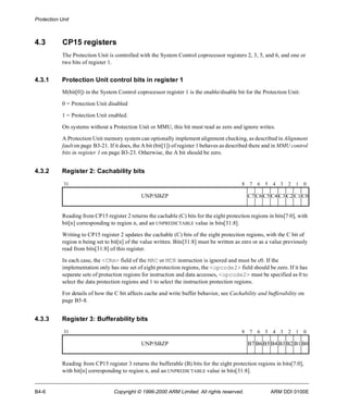 Protection Unit 
4.3 CP15 registers 
The Protection Unit is controlled with the System Control coprocessor registers 2, 3, 5, and 6, and one or 
two bits of register 1. 
4.3.1 Protection Unit control bits in register 1 
M(bit[0]) in the System Control coprocessor register 1 is the enable/disable bit for the Protection Unit: 
0 = Protection Unit disabled 
1 = Protection Unit enabled. 
On systems without a Protection Unit or MMU, this bit must read as zero and ignore writes. 
A Protection Unit memory system can optionally implement alignment checking, as described in Alignment 
fault on page B3-21. If it does, the A bit (bit[1]) of register 1 behaves as described there and in MMU control 
bits in register 1 on page B3-23. Otherwise, the A bit should be zero. 
4.3.2 Register 2: Cachability bits 
31 8 7 6 5 4 3 2 1 0 
UNP/SBZP C7C6C5C4C3C2C1C0 
Reading from CP15 register 2 returns the cachable (C) bits for the eight protection regions in bits[7:0], with 
bit[n] corresponding to region n, and an UNPREDICTABLE value in bits[31:8]. 
Writing to CP15 register 2 updates the cachable (C) bits of the eight protection regions, with the C bit of 
region n being set to bit[n] of the value written. Bits[31:8] must be written as zero or as a value previously 
read from bits[31:8] of this register. 
In each case, the <CRm> field of the MRC or MCR instruction is ignored and must be c0. If the 
implementation only has one set of eight protection regions, the <opcode2> field should be zero. If it has 
separate sets of protection regions for instruction and data accesses, <opcode2> must be specified as 0 to 
select the data protection regions and 1 to select the instruction protection regions. 
For details of how the C bit affects cache and write buffer behavior, see Cachability and bufferability on 
page B5-8. 
4.3.3 Register 3: Bufferability bits 
31 8 7 6 5 4 3 2 1 0 
UNP/SBZP B7B6B5B4B3B2B1B0 
Reading from CP15 register 3 returns the bufferable (B) bits for the eight protection regions in bits[7:0], 
with bit[n] corresponding to region n, and an UNPREDICTABLE value in bits[31:8]. 
B4-6 Copyright © 1996-2000 ARM Limited. All rights reserved. ARM DDI 0100E 
 